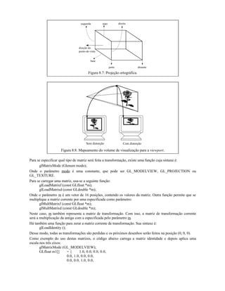 perto distante
esquerda topo direita
base
direção do
ponto-de-vista
Figura 8.7: Projeção ortográfica.
Sem distorção Com distorção
Figura 8.8: Mapeamento do volume de visualização para a viewport.
Para se especificar qual tipo de matriz será feita a transformação, existe uma função cuja sintaxe é:
glMatrixMode (Glenum modo);
Onde o parâmetro modo é uma constante, que pode ser GL_MODELVIEW, GL_PROJECTION ou
GL_TEXTURE.
Para se carregar uma matriz, usa-se a seguinte função:
glLoadMatrixf (const GLfloat *m);
glLoadMatrixd (const GLdouble *m);
Onde o parâmetro m é um vetor de 16 posições, contendo os valores da matriz. Outra função permite que se
multiplique a matriz corrente por uma especificada como parâmetro:
glMultMatrixf (const GLfloat *m);
glMultMatrixd (const GLdouble *m);
Neste caso, m também representa a matriz de transformação. Com isso, a matriz de transformação corrente
será a multiplicação da antiga com a especificada pelo parâmetro m.
Há também uma função para zerar a matriz corrente de transformação. Sua sintaxe é:
glLoadIdentity ();
Desse modo, todas as transformações são perdidas e os próximos desenhos serão feitos na posição (0, 0, 0).
Como exemplo do uso destas matrizes, o código abaixo carrega a matriz identidade e depois aplica uma
escala nos três eixos:
glMatrixMode (GL_MODELVIEW);
GLfloat m1[] = { 1.0, 0.0, 0.0, 0.0,
0.0, 1.0, 0.0, 0.0,
0.0, 0.0, 1.0, 0.0,
 