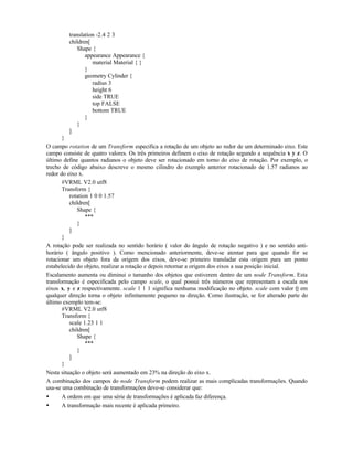 translation -2.4 2 3
children[
Shape {
appearance Appearance {
material Material { }
}
geometry Cylinder {
radius 3
height 6
side TRUE
top FALSE
bottom TRUE
}
}
]
}
O campo rotation de um Transform especifica a rotação de um objeto ao redor de um determinado eixo. Este
campo consiste de quatro valores. Os três primeiros definem o eixo de rotação segundo a sequência x y z. O
último define quantos radianos o objeto deve ser rotacionado em torno do eixo de rotação. Por exemplo, o
trecho de código abaixo descreve o mesmo cilindro do exemplo anterior rotacionado de 1.57 radianos ao
redor do eixo x.
#VRML V2.0 utf8
Transform {
rotation 1 0 0 1.57
children[
Shape {
***
}
]
}
A rotação pode ser realizada no sentido horário ( valor do ângulo de rotação negativo ) e no sentido anti-
horário ( ângulo positivo ). Como mencionado anteriormente, deve-se atentar para que quando for se
rotacionar um objeto fora da origem dos eixos, deve-se primeiro transladar esta origem para um ponto
estabelecido do objeto, realizar a rotação e depois retornar a origem dos eixos a sua posição inicial.
Escalamento aumenta ou diminui o tamanho dos objetos que estiverem dentro de um node Transform. Esta
transformação é especificada pelo campo scale, o qual possui três números que representam a escala nos
eixos x, y e z respectivamente. scale 1 1 1 significa nenhuma modificação no objeto. scale com valor 0 em
qualquer direção torna o objeto infinitamente pequeno na direção. Como ilustração, se for alterado parte do
último exemplo tem-se:
#VRML V2.0 utf8
Transform {
scale 1.23 1 1
children[
Shape {
***
}
]
}
Nesta situação o objeto será aumentado em 23% na direção do eixo x.
A combinação dos campos do node Transform podem realizar as mais complicadas transformações. Quando
usa-se uma combinação de transformações deve-se considerar que:
• A ordem em que uma série de transformações é aplicada faz diferença.
• A transformação mais recente é aplicada primeiro.
 