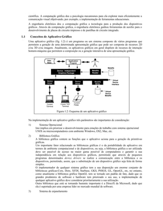 científica. A computação gráfica deu a psicologia mecanismos para ela explorar mais eficientemente a
comunicação visual objetivando, por exemplo, a implementação de ferramentas educacionais.
A engenharia eletrônica deu a computação gráfica a tecnologia para a produção dos dispositivos
gráficos. Através da computação gráfica, a engenharia eletrônica ganhou ferramentas de auxílio para o
desenvolvimento de placas de circuito impresso e de pastilhas de circuito integrado.
1.1 Conceitos de Aplicativo Gráfico
Uma aplicativo gráfico (fig. 1.2) é um programa ou um sistema composto de vários programas que
permitem a geração de uma determinada apresentação gráfica que pode ser composta de recursos 2D
e/ou 3D e/ou imagem. Atualmente, os aplicativos gráficos em geral dispõem de recursos de interação
homem-máquina que permitem a composição ou a geração interativa de uma apresentação gráfica.
Data
Base
Application
Program
Metafile
Reader
Metafile
Device
Driver
Device
Driver
Metafile
Writer
Virtual
Device
Interface
Virtual
Device
Metafile
Current
Terminal
Future “VDI”
Terminal
Current
Plotter
Device - Independent
Graphics Package
Figura 1.2: Esquema de um aplicativo gráfico
Na implementação de um aplicativo gráfico três parâmetros são importantes de consideração:
1) Sistema Operacional
Isto implica em priorizar o desenvolvimento para estações de trabalho com sistema operacional
UNIX ou microcomputadores com ambiente Windows, OS2, Mac, etc.
2) Biblioteca Gráfica
A biblioteca gráfica contem as funções que o aplicativo aciona para a geração da primitivas
gráficas.
Um importante fator relacionado as bibliotecas gráficas é o da portabilidade do aplicativo em
termos de ambiente computacional e de dispositivos, ou seja, a biblioteca gráfica a ser utilizada
deve ser passível de acesso na maior gama possível de computadores e garantir a sua
independência em relação aos dispositivos gráficos, permitindo que através de pequenos
programas denominados device drivers se realize a comunicação entre a biblioteca e os
dispositivos, permitindo, assim, que a substituição de um dispositivo gráfico seja feita de forma
simples.
O implementador de qualquer sistema gráfico tem a sua disposição um enorme conjunto de
bibliotecas gráficas:Core, Dore, XFDI, Starbase, GKS, PHIGS, GL, OpenGL, etc, no entanto,
como atualmente a biblioteca gráfica OpenGL tem se tornado um padrão de fato, dado que os
grandes produtores de software e hardware tem priorizado o seu uso, a implementação de
qualquer aplicativo gráfico deve considerar prioritariamente a sua utilização.
Outra biblioteca que está se tornando bastante importante é a DirectX da Microsoft, dado que
ela é suportada por uma empresa líder no mercado mundial de software.
3) Sistema de enjanelamento
 