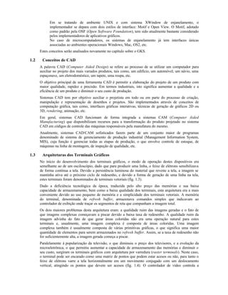 Em se tratando de ambiente UNIX e com sistema XWindow de enjanelamento, o
implementador se depara com dois estilos de interface: Motif e Open View. O Motif, adotado
como padrão pela OSF (Open Software Foundation), tem sido atualmente bastante considerado
pelos implementadores de aplicativos gráficos.
No caso de microcomputadores, os sistemas de enjanelamento já tem interfaces únicas
associadas ao ambientes operacionais Windows, Mac, OS2, etc.
Estes conceitos serão analisados novamente no capítulo sobre o GKS.
1.2 Conceitos de CAD
A palavra CAD (Computer Aided Design) se refere ao processo de se utilizar um computador para
auxiliar no projeto dos mais variados produtos, tais como, um edifício, um automóvel, um návio, uma
espaçonave, um eletrodoméstico, um tapete, uma roupa, etc.
O objetivo principal de uma ferramenta CAD é permitir a elaboração do projeto de um produto com
maior qualidade, rapidez e precisão. Em termos industriais, isto significa aumentar a qualidade e a
eficiência de um produto e diminuir o seu custo de produção.
Sistemas CAD tem por objetivo auxiliar o projetista em todo ou em parte do processo de criação,
manipulação e representação de desenhos e projetos. São implementados através de conceitos de
computação gráfica, tais como, interfaces gráficas interativas, técnicas de geração de gráficos 2D ou
3D, rendering, animação, etc.
Em geral, sistemas CAD funcionam de forma integrada a sistemas CAM (Computer Aided
Manufacturing) que disponibilizam recursos para a transformação do produto projetado no sistema
CAD em códigos de controle das máquinas responsáveis pela manufatura do mesmo.
Atualmente, sistemas CAD/CAM sofisticados fazem parte de um conjunto maior de programas
denominado de sistema de gerenciamento de produção industrial (Management Information System,
MIS), cuja função é gerenciar todas as etapas de produção, o que envolve controle de estoque, de
máquinas na linha de montagem, de inspeção de qualidade, etc.
1.3 Arquiteturas dos Terminais Gráficos
No início do desenvolvimento dos terminais gráficos, o modo de operação destes dispositivos era
semelhante ao de um osciloscópio, dado que para produzir uma linha, o feixe de elétrons sensibilizava
de forma contínua a tela. Devido a persistência luminosa do material que reveste a tela, a imagem se
mantinha ativa até o próximo ciclo de redesenho, e devido a forma de geração de uma linha na tela,
estes terminais foram denominados de terminais vetoriais (fig. 1.3).
Dado a deficiência tecnológica da época, traduzida pelo alto preço das memórias e sua baixa
capacidade de armazenamento, bem como a baixa qualidade dos terminais, esta arquitetura era a mais
conveniente devido ao uso pequeno de memória e a simplicidade dos terminais vetoriais. A memória
do terminal, denominada de refresh buffer, armazenava comandos simples que indicavam ao
controlador de exibição onde traçar os segmentos de reta que compunham a imagem total.
Os dois maiores problemas desta arquitetura eram: a qualidade ruim das imagens geradas e o fato de
que imagens complexas começavam a piscar devido a baixa taxa de redesenho. A qualidade ruim da
imagem advinha do fato de que gerar áreas coloridas não era uma operação natural para estes
terminais e, usualmente, uma imagem complexa é composta de áreas coloridas. Uma imagem
complexa também é usualmente composta de várias primitivas gráficas, o que significa uma maior
quantidade de elementos para serem armazenados no refresh buffer. Assim, se a taxa de redesenho não
for suficientemente alta, a imagem gerada começa a piscar.
Paralelamente à popularização da televisão, o que diminuiu o preço dos televisores, e a evolução da
microeletrônica, o que permitiu aumentar a capacidade de armazenamento das memórias e diminuir o
seu custo, surgiram os terminais gráficos com arquitetura por varredura (raster terminals). Neste caso,
o terminal pode ser encarado como uma matriz de pontos que podem estar acesos ou não, para tanto o
feixe de elétrons varre a tela horizontalmente em um movimento conjugado com um deslocamento
vertical, atingindo os pontos que devem ser acesos (fig. 1.4). O controlador de vídeo controla a
 