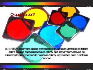 O que é a cor? A  cor  é um fenômeno óptico provocado pela ação de um feixe de fótons sobre células especializadas da retina, que transmitem através de informação pré-processada no nervo óptico, impressões para o sistema nervoso. 