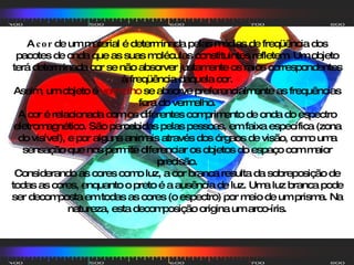 A  cor  de um material é determinada pelas médias de freqüência dos pacotes de onda que as suas moléculas constituintes refletem. Um objeto terá determinada cor se não absorver justamente os raios correspondentes à freqüência daquela cor. Assim, um objeto é  vermelho  se absorve preferencialmente as frequências fora do vermelho. A cor é relacionada com os diferentes comprimento de onda do espectro eletromagnético. São percebidas pelas pessoas, em faixa específica (zona do visível), e por alguns animais através dos órgaos de visão, como uma sensação que nos permite diferenciar os objetos do espaço com maior precisão. Considerando as cores como luz, a cor branca resulta da sobreposição de todas as cores, enquanto o preto é a ausência de luz. Uma luz branca pode ser decomposta em todas as cores (o espectro) por meio de um prisma. Na natureza, esta decomposição origina um arco-íris. 