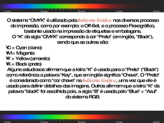 O sistema "CMYK" é utilizado pela  Indústria Gráfica  nos diversos processo de impressão, como por exemplo: o Off-Set, e o processo Flexográfico, bastante usado na impressão de etiquetas e embalagens. O "K" da sigla "CMYK" corresponde à cor "Preto" (em inglês, "Black"), sendo que as outras são: C = Cyan (ciano)  M = Magenta  Y = Yellow (amarelo)  K = Black (preto)  Alguns estudiosos afirmam que a letra "K" é usada para o "Preto" ("Black") como referência a palavra "Key", que em inglês significa "Chave". O "Preto" é considerado como "cor chave" na  Indústria Gráfica , uma vez que ele é usado para definir detalhes das imagens. Outros afirmam que a letra "K" da palavra "blacK" foi escolhida pois, a sigla "B" é usada pelo "Blue" = "Azul" do sistema RGB. 