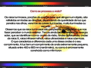Como se processa a visão? Os raios luminosos, porções de energia solar que atingem um objeto, são refletidos em todas as direções, dependendo da quantidade de luz que penetra nos olhos, veremos as coisas iluminadas, muito iluminadas ou escuras. Dissemos que os raios luminosos são porções de energia solar que nos fazer perceber o mundo exterior. Temos ainda raios diferentes de energia solar, que se identificam como: ondas de rádio, ondas de televisão, ondas de raios X, raios infravermelhos, raios ultravioletas e raios cósmicos. O que caracteriza e diferencia cada uma dessa ondas é o seu comprimento. A luz tem um comprimento de onda extremamente pequeno, situado entre 400 e 800 nm (nanômetro), ou como é erroneamente conehcido como milimícron 