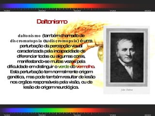 daltonismo  (também chamado de  discromatopsia  ou  discromopsia ) é uma perturbação da percepção visual caracterizada pela incapacidade de diferenciar todas ou algumas cores, manifestando-se muitas vezes pela dificuldade em distinguir o  verde  do  vermelho . Esta perturbação tem normalmente origem genética, mas pode também resultar de lesão nos orgãos responsáveis pela visão, ou de lesão de origem neurológica. Daltonismo 
