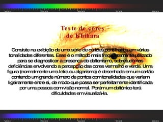 Consiste na exibição de uma série de cartões pontilhados em várias tonalidades diferentes. Esse é o método mais freqüentemente utilizado para se diagnosticar a presença do daltonismo, sobretudo nas deficiências envolvendo a percepção das cores vermelho e verde. Uma figura (normalmente uma letra ou algarismo) é desenhada em um cartão contendo um grande número de pontos com tonalidades que variam ligeiramente entre si, de modo que possa ser perfeitamente identificada por uma pessoa com visão normal. Porém um daltônico terá dificuldades em visualizá-la.  Teste de cores de Ishihara 