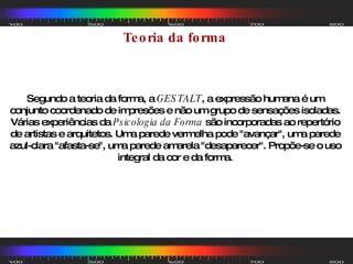 Segundo a teoria da forma, a  GESTALT , a expressão humana é um conjunto coordenado de impresões e não um grupo de sensações isoladas. Várias experiências da  Psicologia da Forma  são incorporadas ao repertório de artistas e arquitetos. Uma parede vermelha pode "avançar", uma parede azul-clara "afasta-se", uma parede amarela "desaparecer". Propõe-se o uso integral da cor e da forma. Teoria da forma  