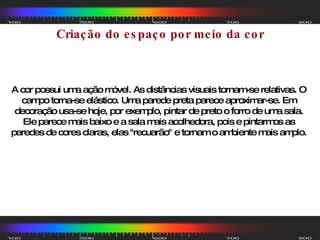 Criação do espaço por meio da cor A cor possui uma ação móvel. As distâncias visuais tornam-se relativas. O campo torna-se elástico. Uma parede preta parece aproximar-se. Em decoração usa-se hoje, por exemplo, pintar de preto o forro de uma sala. Ele parece mais baixo e a sala mais acolhedora, pois e pintarmos as paredes de cores claras, elas "recuarão" e tornam o ambiente mais amplo. 