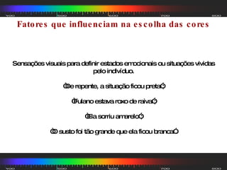 Fatores que influenciam na escolha das cores Sensações visuais para definir estados emocionais ou situações vividas pelo indivíduo. “ De repente, a situação ficou preta”; “ Fulano estava roxo de raiva”; “ Ela sorriu amarelo”; “ O susto foi tão grande que ela ficou branca”. 