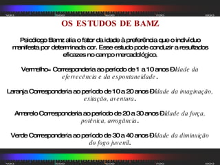 OS ESTUDOS DE BAMZ Psicólogo Bamz alia o fator da idade à preferência que o indivíduo manifesta por determinada cor. Esse estudo pode conduzir a resultados eficazes no campo mercadológico. Vermelho= Corresponderia ao período de 1 a 10 anos –  Idade da efervecência e da espontaneidade . Laranja Corresponderia ao período de 10 a 20 anos –  Idade da imaginação, exitação, aventura . Amarelo Corresponderia ao período de 20 a 30 anos –  Idade da força, potênica, arrogância . Verde Corresponderia ao período de 30 a 40 anos –  Idade da diminuição do fogo juvenil . 