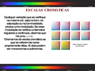 ESCALAS CROMÁTICAS Qualquer variação que se verifique na mesma cor, seja no tom, na saturação ou na luminosidade, produz uma modulação. Se essa modulação se verifica a intervalos regulares e contínuos, dizemos que há uma  escala. Chamamos de escala cromática as que se referem às cores propriamente ditas. Aí elas podem ser monocromas e policromas. 