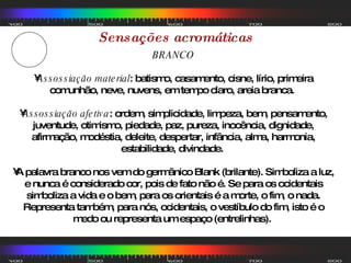 Sensações acromáticas BRANCO Assossiação material : batismo, casamento, cisne, lírio, primeira comunhão, neve, nuvens, em tempo claro, areia branca.  Assossiação afetiva : ordem, simplicidade, limpeza, bem, pensamento, juventude, otimismo, piedade, paz, pureza, inocência, dignidade, afirmação, modéstia, deleite, despertar, infância, alma, harmonia, estabilidade, divindade.  A palavra branco nos vem do germânico Blank (brilante). Simboliza a luz, e nunca é considerado cor, pois de fato não é. Se para os ocidentais simboliza a vida e o bem, para os orientais é a morte, o fim, o nada. Representa também, para nós, ocidentais, o vestíbulo do fim, isto é o medo ou representa um espaço (entrelinhas).  