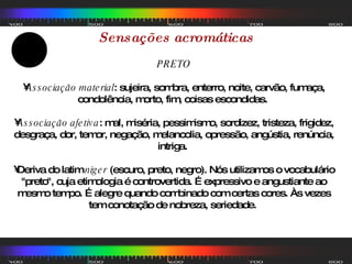 Sensações acromáticas PRETO Associação material : sujeira, sombra, enterro, noite, carvão, fumaça, condolência, morto, fim, coisas escondidas.  Associação afetiva : mal, miséria, pessimismo, sordizez, tristeza, frigidez, desgraça, dor, temor, negação, melancolia, opressão, angústia, renúncia, intriga.  Deriva do latim  niger  (escuro, preto, negro). Nós utilizamos o vocabulário "preto", cuja etimologia é controvertida. É expressivo e angustiante ao mesmo tempo. É alegre quando combinado com certas cores. Às vezes tem conotação de nobreza, seriedade.  