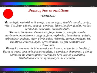Sensações cromáticas VERMELHO Associação material: rubi, cereja, guerra, lugar, sinal de parada, perigo, vida, Sol, fogo, chama, sangue, combate, lábios, mulher, feridas, rochas vermelhas, conquista, masculinidade.  Associação afetiva: dinamismo, força, baixeza, energia, revolta, movimento, barbarismo, coragem, furor, esplendor, intensidade, paixão, vulgaridade, poderio, vigor, gloria, calor, violência, dureza, exitação, ira, interdição, emoção, ação, agressividade, alegria comunicativa, extroversão.  Vermelho nos vem do latim vermiculus [verme, inseto (a cochonilha)]. Desta se estrai uma substância escarlate, o carmim, e chamamos a dor de carmesin [do árabe: qirmezi (vermelho bem vivo ou escarlate)]. Simbolizaum cor de aproximação, de encontro.  