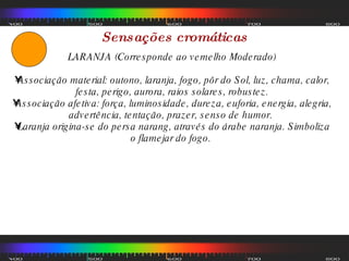 Sensações cromáticas LARANJA (Corresponde ao vemelho Moderado) Associação material: outono, laranja, fogo, pôr do Sol, luz, chama, calor, festa, perigo, aurora, raios solares, robustez. Associação afetiva: força, luminosidade, dureza, euforia, energia, alegria, advertência, tentação, prazer, senso de humor.  Laranja origina-se do persa narang, através do árabe naranja. Simboliza o flamejar do fogo.  
