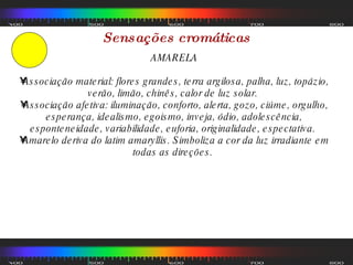 Sensações cromáticas AMARELA Associação material: flores grandes, terra argilosa, palha, luz, topázio, verão, limão, chinês, calor de luz solar.  Associação afetiva: iluminação, conforto, alerta, gozo, ciúme, orgulho, esperança, idealismo, egoismo, inveja, ódio, adolescência, esponteneidade, variabilidade, euforia, originalidade, espectativa.  Amarelo deriva do latim amaryllis. Simboliza a cor da luz irradiante em todas as direções.  