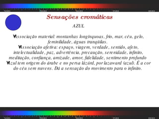 Sensações cromáticas AZUL Associação material: montanhas longínquoas, frio, mar, céu, gelo, feminilidade, águas tranqüilas.  Associação afetiva: espaço, viagem, verdade, sentido, afeto, intelectualidade, paz, advertência, precaução, serenidade, infinito, meditação, confiança, amizade, amor, fidelidade, sentimento profundo  Azul tem origem do árabe e no persa lázúrd, por lazaward (azul). É a cor do céu sem nuvens. Dá a sensação do movimento para o infinito.  