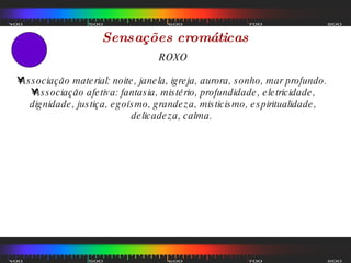 Sensações cromáticas ROXO Associação material: noite, janela, igreja, aurora, sonho, mar profundo.  Associação afetiva: fantasia, mistério, profundidade, eletricidade, dignidade, justiça, egoísmo, grandeza, misticismo, espiritualidade, delicadeza, calma.  