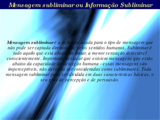 Mensagem subliminar ou Informação Subliminar Mensagem subliminar  é a definição usada para o tipo de mensagem que não pode ser captada diretamente pelos sentidos humanos. Subliminar é tudo aquilo que está abaixo do limiar, a menor sensação detectável conscientemente. Importante destacar que existem mensagens que estão abaixo da capacidade de detecção humana - essas mensagens são imperceptíveis, não devendo ser consideradas como subliminares. Toda mensagem subliminar pode ser dividida em duas características básicas, o seu grau de percepção e de persuasão. 