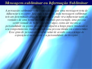A persuasão subliminar seria a capacidade que uma mensagem teria de influenciar o receptor. Segundo a hipótese, toda mensagem subliminar tem um determinado grau de persuasão, e pode vir a influenciar tanto as vontades de uma forma imediata (fazendo por exemplo, uma pessoa sentir vontade de beber ou comer algo), como até mesmo a personalidade ou gostos pessoais de alguém a longo prazo (mudando o seu comportamento, transformando uma pessoa tímida em extrovertida). Esse grau de persuasão deveria variar de acordo com o tempo de exposição à mensagem, e a personalidade do receptor. Mensagem subliminar ou Informação Subliminar 