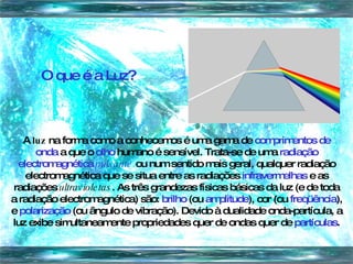 O que é a Luz? A  luz  na forma como a conhecemos é uma gama de  comprimentos de onda  a que o  olho  humano é sensível. Trata-se de uma  radiação electromagnética  pulsante  ou num sentido mais geral, qualquer radiação electromagnética que se situa entre as radiações  infravermelhas  e as radiações  ultravioletas . As três grandezas físicas básicas da luz (e de toda a radiação electromagnética) são:  brilho  (ou  amplitude ), cor (ou  freqüência ), e  polarização  (ou ângulo de vibração). Devido à dualidade onda-partícula, a luz exibe simultaneamente propriedades quer de ondas quer de  partículas . 
