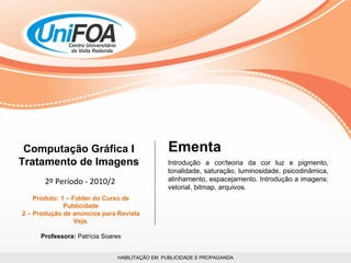 HABILITAÇÃO EM  PUBLICIDADE E PROPAGANDA Computação Gráfica I Tratamento de Imagens 2º Período - 2010/2 Produto: 1 – Folder do Curso de Publicidade 2 – Produção de anúncios para Revista Veja. Professora:  Patrícia Soares Introdução a cor/teoria da cor luz e pigmento, tonalidade, saturação, luminosidade, psicodinâmica, alinhamento, espacejamento. Introdução a imagens: vetorial, bitmap, arquivos. Ementa 