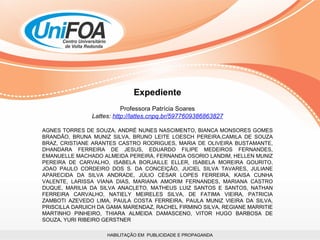 HABILITAÇÃO EM  PUBLICIDADE E PROPAGANDA Expediente Professora Patrícia Soares Lattes:  http://lattes.cnpq.br/5977609386863827 AGNES TORRES DE SOUZA, ANDRÉ NUNES NASCIMENTO, BIANCA MONSORES GOMES BRANDÃO, BRUNA MUNIZ SILVA, BRUNO LEITE LOESCH PEREIRA,CAMILA DE SOUZA BRAZ, CRISTIANE ARANTES CASTRO RODRIGUES, MARIA DE OLIVEIRA BUSTAMANTE, DHANDARA FERREIRA DE JESUS, EDUARDO FILIPE MEDEIROS FERNANDES, EMANUELLE MACHADO ALMEIDA PEREIRA, FERNANDA OSORIO LANDIM, HELLEN MUNIZ PEREIRA DE CARVALHO, ISABELA BORJAILLE ELLER, ISABELA MOREIRA GOURITO, JOAO PAULO CORDEIRO DOS S. DA CONCEIÇÃO, JUCIEL SILVA TAVARES, JULIANE APARECIDA DA SILVA ANDRADE, JÚLIO CÉSAR LOPES FERREIRA, KAISA CUNHA VALENTE, LARISSA VIANA DIAS, MARIANA AMORIM FERNANDES, MARIANA CASTRO DUQUE, MARILIA DA SILVA ANACLETO, MATHEUS LUIZ SANTOS E SANTOS, NATHAN FERREIRA CARVALHO, NATIELY MEIRELES SILVA, DE FATIMA VIEIRA, PATRICIA ZAMBOTI AZEVEDO LIMA, PAULA COSTA FERREIRA, PAULA MUNIZ VIEIRA DA SILVA, PRISCILLA DARUICH DA GAMA MARENDAZ, RACHEL FIRMINO SILVA, REGIANE MARRITIE MARTINHO PINHEIRO, THIARA ALMEIDA DAMASCENO, VITOR HUGO BARBOSA DE SOUZA, YURI RIBEIRO GERSTNER 