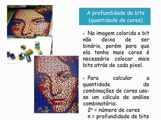 A profundidade de bits(quantidade de cores)Na imagem colorida o bit não deixa de ser binário, porém para que ela tenha mais cores é necessário colocar mais bits atrás de cada pixel.Para calcular a quantidade de combinações de cores usa-se um cálculo de análise combinatória:2n = número de coresn = profundidade de bits