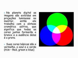 No planeta digital as imagens são exibidas em projeções luminosas no monitor, então ele trabalha com a síntese cromática aditiva, que significa que todas as cores juntas formarão o branco e a ausência delas é o preto.Suas cores básicas são o vermelho, o azul e o verde (RGB – Red, green e blue)