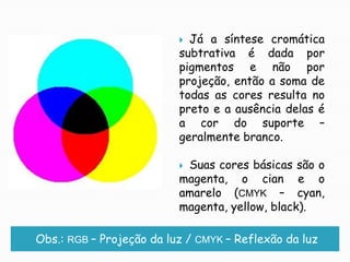 Já a síntese cromática subtrativa é dada por pigmentos e não por projeção, então a soma de todas as cores resulta no preto e a ausência delas é a cor do suporte – geralmente branco.Suas cores básicas são o magenta, o cian eo amarelo (CMYK – cyan, magenta, yellow, black).Obs.: RGB – Projeção da luz / CMYK – Reflexão da luz