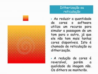 Ditherização ou reticulaçãoAo reduzir a quantidade de cores o software utiliza um recurso para simular a passagem de um tom para o outro, já que ele não tem mais tantas cores disponíveis. Isto é chamado de reticulação ou ditherização.A redução de cores é reversível, porém a qualidade da imagem não. Os dithers se manterão.