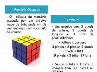 Memória OcupadaO  cálculo da memória ocupada por um arquivo mapa de bits pode vir de uma analogia com o cálculo do volume.ExemploUm arquivo com 3 pixels de altura, 3 pixels de largura e 3 bits de profundidade:– Altura x Largura3 pixels x 3 pixels= 9 pixels– Pixels x Bits9 pixels x 3 bits= 27 bitsSendo 8 bits = 1 byte, a imagem tem 3,4 bytes ou 27 bits.