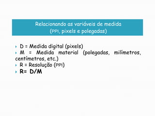 Relacionando as variáveis de medida(PPI, pixels e polegadas)D = Medida digital (pixels)M = Medida material (polegadas, milímetros, centímetros, etc.)R = Resolução (PPI)R= D/M