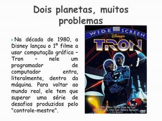 Dois planetas, muitos problemasNa década de 1980, a Disney lançou o 1º filme a usar computação gráfica – Tron – nele um programador de computador entra, literalmente, dentro da máquina. Para voltar ao mundo real, ele tem que superar uma série de desafios produzidos pelo "controle-mestre". 