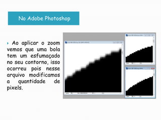 No Adobe PhotoshopAo aplicar o zoom vemos que uma bola tem um esfumaçado no seu contorno, isso ocorreu pois nesse arquivo modificamos a quantidade de pixels.