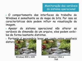 Monitoração das variáveis do sistema operacionalO comportamento das interfaces de trabalho do Windows é semelhante ao do mapa de bits. Por isso as características dele podem influir na visualização da imagem.Apesar do sistema operacional não alterar as variáveis de dimensão de um arquivo, eles podem exibi-las de forma bastante distintas.Portanto é necessário levar em conta estas possíveis distorções.Windows 1366 x 768Windows 800 x 600
