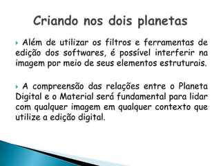 Além de utilizar os filtros e ferramentas de edição dos softwares, é possível interferir na imagem por meio de seus elementos estruturais. A compreensão das relações entre o Planeta Digital e o Material será fundamental para lidar com qualquer imagem em qualquer contexto que utilize a edição digital.Criando nos dois planetas