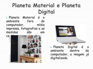 Planeta Material e Planeta DigitalPlaneta Material é o ambiente fora do computador, mídia impressa, fotografias e as medidas são em centímetros, polegadas.Planeta Digital é o ambiente dentro do computador, a imagem já digitalizada.