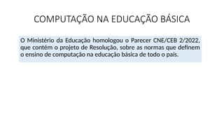 COMPUTAÇÃO NA EDUCAÇÃO BÁSICA
O Ministério da Educação homologou o Parecer CNE/CEB 2/2022,
que contém o projeto de Resolução, sobre as normas que definem
o ensino de computação na educação básica de todo o país.
 