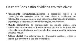 Os conteúdos estão divididos em três eixos:
• Pensamento computacional: aborda o raciocínio lógico e a
construção de soluções para os mais diversos problemas. As
habilidades referentes a esse eixo incluem a descrição de processos,
organização e sistematização de informações, entre outros.
• Mundo digital: trata da compreensão do mundo digital, com
habilidades relacionadas ao funcionamento técnico da internet, das
redes, da computação em nuvem e de diversos outros elementos do
universo virtual.
• Cultura digital: eixo relacionado às discussões políticas, éticas e
sociais que envolvem o uso das tecnologias.
 