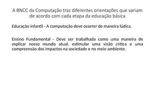 A BNCC da Computação traz diferentes orientações que variam
de acordo com cada etapa da educação básica
Educação infantil - A computação deve ocorrer de maneira lúdica.
Ensino Fundamental - Deve ser trabalhada como uma maneira de
explicar nosso mundo atual, estimular uma visão crítica e uma
compreensão dos impactos na sociedade e no meio ambiente.
 