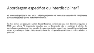 Abordagem específica ou interdisciplinar?
As habilidades propostas pela BNCC Computação podem ser abordadas tanto em um componente
curricular específico quanto de forma transversal.
As duas formas são possíveis e variam de acordo com o contexto de cada rede de ensino, segundo o
MEC, que afirma “é importante ressaltar que o documento não é opcional, é direito de
aprendizagem, portanto, a incorporação dessas competências no currículo e as práticas pedagógicas
para a aprendizagem desses tópicos curriculares são obrigatórios para todas as redes, públicas e
privadas”.
 