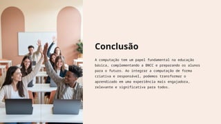 Conclusão
A computação tem um papel fundamental na educação
básica, complementando a BNCC e preparando os alunos
para o futuro. Ao integrar a computação de forma
criativa e responsável, podemos transformar o
aprendizado em uma experiência mais engajadora,
relevante e significativa para todos.
 