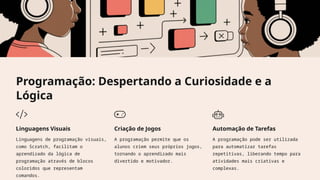 Programação: Despertando a Curiosidade e a
Lógica
Linguagens Visuais
Linguagens de programação visuais,
como Scratch, facilitam o
aprendizado da lógica de
programação através de blocos
coloridos que representam
comandos.
Criação de Jogos
A programação permite que os
alunos criem seus próprios jogos,
tornando o aprendizado mais
divertido e motivador.
Automação de Tarefas
A programação pode ser utilizada
para automatizar tarefas
repetitivas, liberando tempo para
atividades mais criativas e
complexas.
 