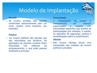 Modelo de Implantação
 Privado
 As nuvens privadas são aquelas
construídas exclusivamente para um
único usuário (uma empresa, por
exemplo).
Público
 As nuvens públicas são aquelas que
são executadas por terceiros. As
aplicações de diversos usuários ficam
misturadas
nos
sistemas
de
armazenamento, o que pode parecer
ineficiente a princípio.

 Comunidade
 A
infraestrutura
de
nuvem
é
compartilhada
por
diversas
organizações
e
suporta
uma
comunidade específica que partilha as
preocupações (por exemplo, a missão,
os requisitos de segurança, política e
considerações sobre o cumprimento)
Hibrido
 Nas nuvens híbridas temos uma
composição dos modelos de nuvens
públicas e privadas.

 