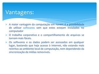Vantagens:
 A maior vantagem da computação em nuvem é a possibilidade
de utilizar softwares sem que estes estejam instalados no
computador
 O trabalho corporativo e o compartilhamento de arquivos se
tornam mais fáceis.
 Os softwares e os dados podem ser acessados em qualquer
lugar, bastando que haja acesso à Internet, não estando mais
restritos ao ambiente local de computação, nem dependendo da
sincronização de mídias removíveis.

 
