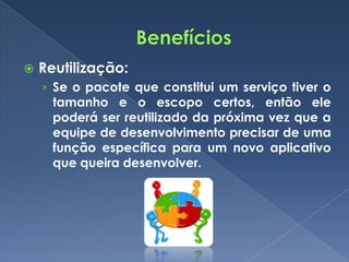    Reutilização:
    › Se o pacote que constitui um serviço tiver o
      tamanho e o escopo certos, então ele
      poderá ser reutilizado da próxima vez que a
      equipe de desenvolvimento precisar de uma
      função específica para um novo aplicativo
      que queira desenvolver.
 
