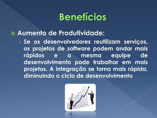    Aumento de Produtividade:
    › Se os desenvolvedores reutilizam serviços,
     os projetos de software podem andar mais
     rápidos    e    a    mesma     equipe    de
     desenvolvimento pode trabalhar em mais
     projetos. A integração se torna mais rápida,
     diminuindo o ciclo de desenvolvimento
 