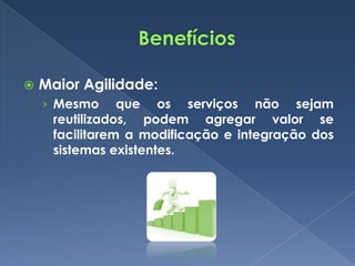    Maior Agilidade:
    › Mesmo     que os serviços não sejam
     reutilizados, podem agregar valor se
     facilitarem a modificação e integração dos
     sistemas existentes.
 