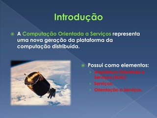    A Computação Orientada a Serviços representa
    uma nova geração da plataforma da
    computação distribuída.


                             Possui como elementos:
                              › Arquitetura Orientada a
                                Serviços (SOA);
                              › Serviços;
                              › Orientação a Serviços.
 